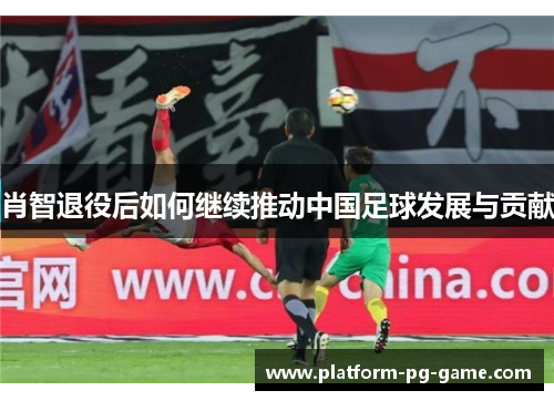 肖智退役后如何继续推动中国足球发展与贡献