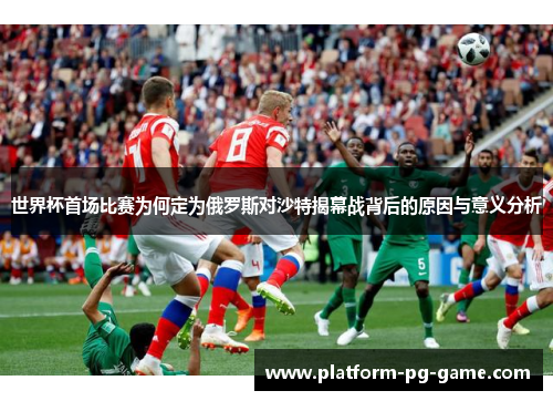 世界杯首场比赛为何定为俄罗斯对沙特揭幕战背后的原因与意义分析