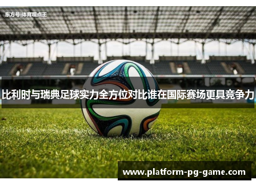 比利时与瑞典足球实力全方位对比谁在国际赛场更具竞争力