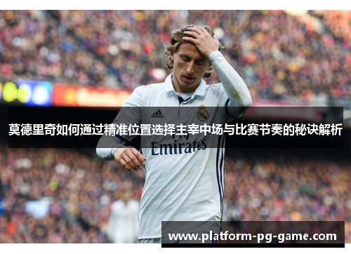 莫德里奇如何通过精准位置选择主宰中场与比赛节奏的秘诀解析