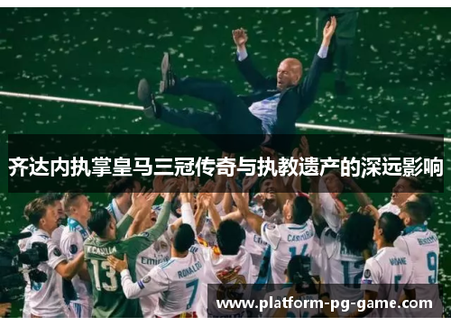 齐达内执掌皇马三冠传奇与执教遗产的深远影响