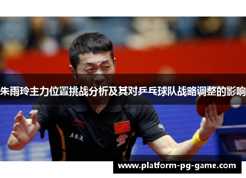 朱雨玲主力位置挑战分析及其对乒乓球队战略调整的影响 朱雨玲主力位置挑战分析及其对乒乓球队战略调整的影响