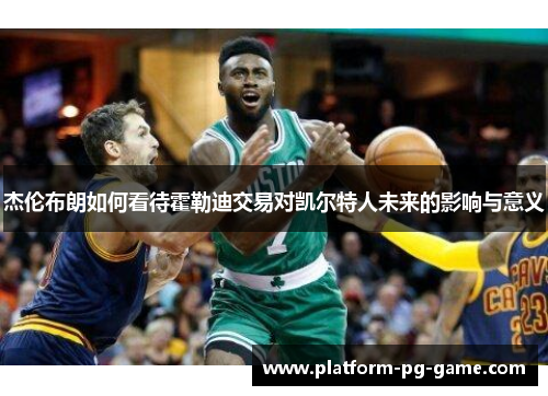 杰伦布朗如何看待霍勒迪交易对凯尔特人未来的影响与意义