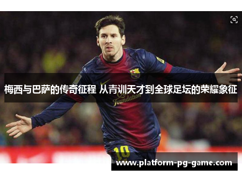 梅西与巴萨的传奇征程 从青训天才到全球足坛的荣耀象征