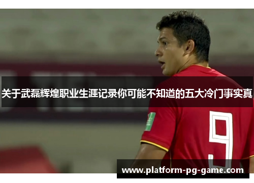 关于武磊辉煌职业生涯记录你可能不知道的五大冷门事实真