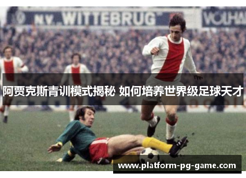 阿贾克斯青训模式揭秘 如何培养世界级足球天才 阿贾克斯青训模式揭秘 如何培养世界级足球天才