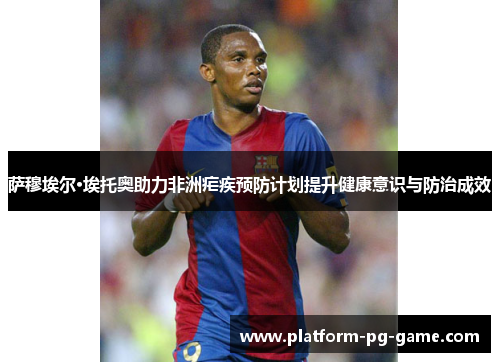 萨穆埃尔·埃托奥助力非洲疟疾预防计划提升健康意识与防治成效